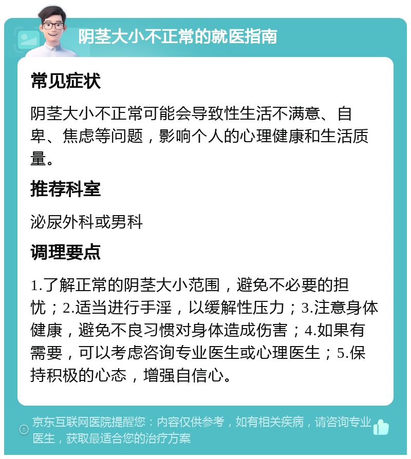 阴茎大小不正常的就医指南 常见症状 阴茎大小不正常可能会导致性生活不满意、自卑、焦虑等问题，影响个人的心理健康和生活质量。 推荐科室 泌尿外科或男科 调理要点 1.了解正常的阴茎大小范围，避免不必要的担忧；2.适当进行手淫，以缓解性压力；3.注意身体健康，避免不良习惯对身体造成伤害；4.如果有需要，可以考虑咨询专业医生或心理医生；5.保持积极的心态，增强自信心。