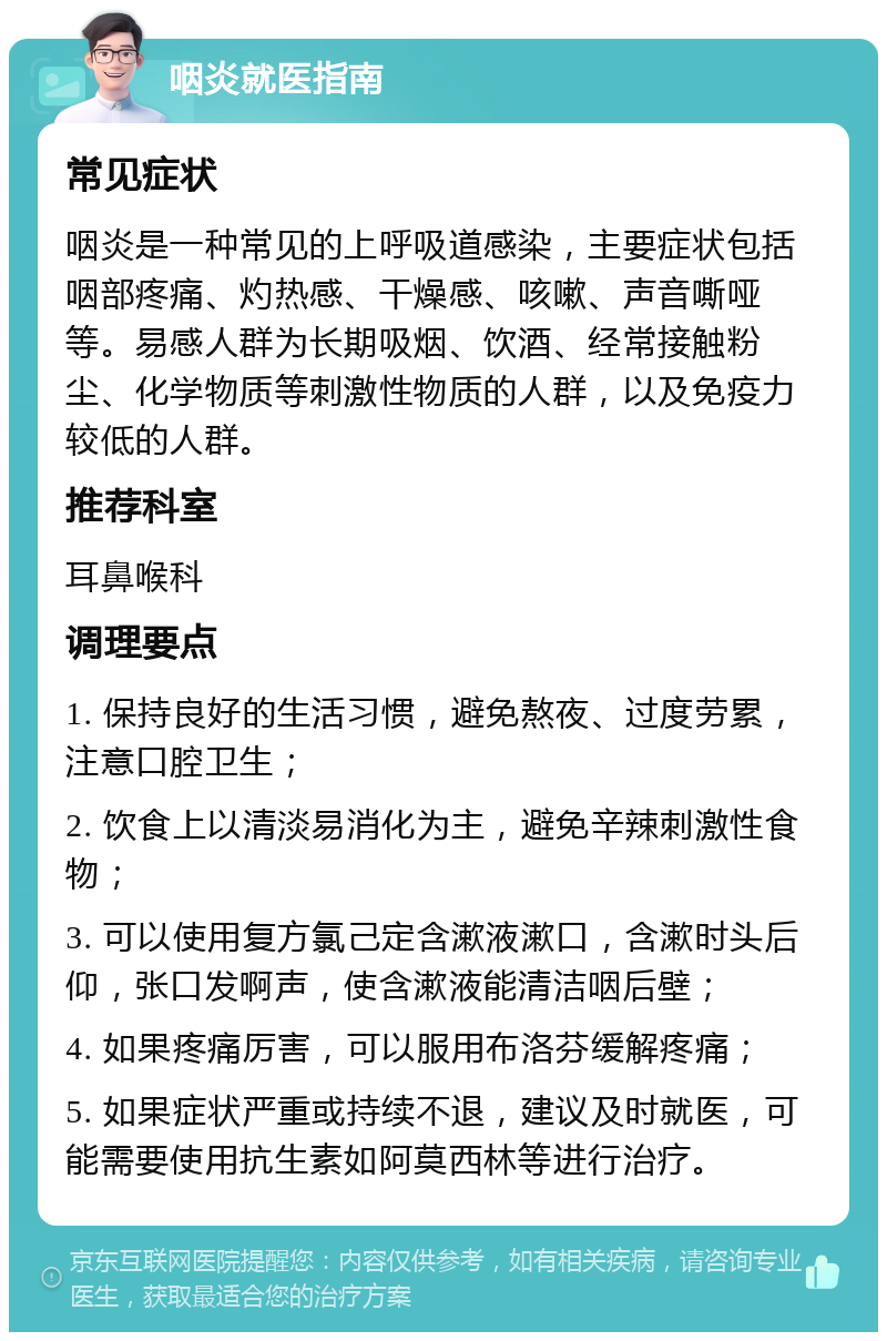 咽炎就医指南 常见症状 咽炎是一种常见的上呼吸道感染，主要症状包括咽部疼痛、灼热感、干燥感、咳嗽、声音嘶哑等。易感人群为长期吸烟、饮酒、经常接触粉尘、化学物质等刺激性物质的人群，以及免疫力较低的人群。 推荐科室 耳鼻喉科 调理要点 1. 保持良好的生活习惯，避免熬夜、过度劳累，注意口腔卫生； 2. 饮食上以清淡易消化为主，避免辛辣刺激性食物； 3. 可以使用复方氯己定含漱液漱口，含漱时头后仰，张口发啊声，使含漱液能清洁咽后壁； 4. 如果疼痛厉害，可以服用布洛芬缓解疼痛； 5. 如果症状严重或持续不退，建议及时就医，可能需要使用抗生素如阿莫西林等进行治疗。