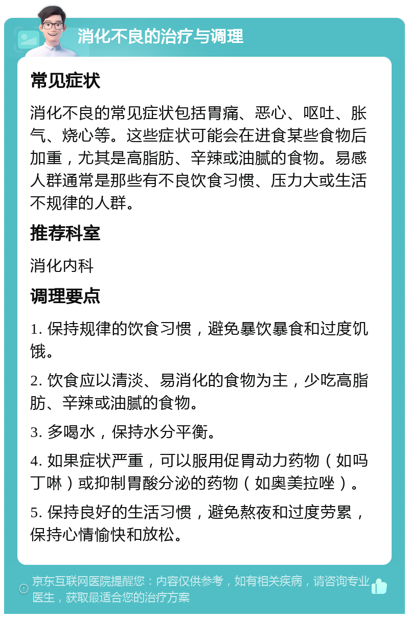 消化不良的治疗与调理 常见症状 消化不良的常见症状包括胃痛、恶心、呕吐、胀气、烧心等。这些症状可能会在进食某些食物后加重，尤其是高脂肪、辛辣或油腻的食物。易感人群通常是那些有不良饮食习惯、压力大或生活不规律的人群。 推荐科室 消化内科 调理要点 1. 保持规律的饮食习惯，避免暴饮暴食和过度饥饿。 2. 饮食应以清淡、易消化的食物为主，少吃高脂肪、辛辣或油腻的食物。 3. 多喝水，保持水分平衡。 4. 如果症状严重，可以服用促胃动力药物（如吗丁啉）或抑制胃酸分泌的药物（如奥美拉唑）。 5. 保持良好的生活习惯，避免熬夜和过度劳累，保持心情愉快和放松。