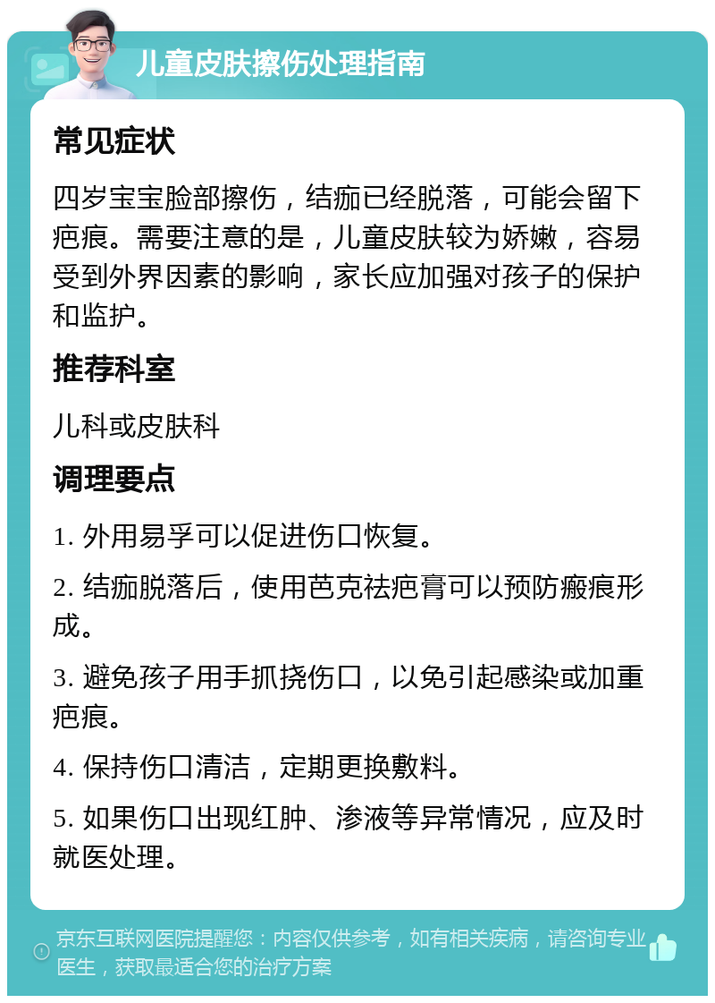 儿童皮肤擦伤处理指南 常见症状 四岁宝宝脸部擦伤，结痂已经脱落，可能会留下疤痕。需要注意的是，儿童皮肤较为娇嫩，容易受到外界因素的影响，家长应加强对孩子的保护和监护。 推荐科室 儿科或皮肤科 调理要点 1. 外用易孚可以促进伤口恢复。 2. 结痂脱落后，使用芭克祛疤膏可以预防瘢痕形成。 3. 避免孩子用手抓挠伤口，以免引起感染或加重疤痕。 4. 保持伤口清洁，定期更换敷料。 5. 如果伤口出现红肿、渗液等异常情况，应及时就医处理。