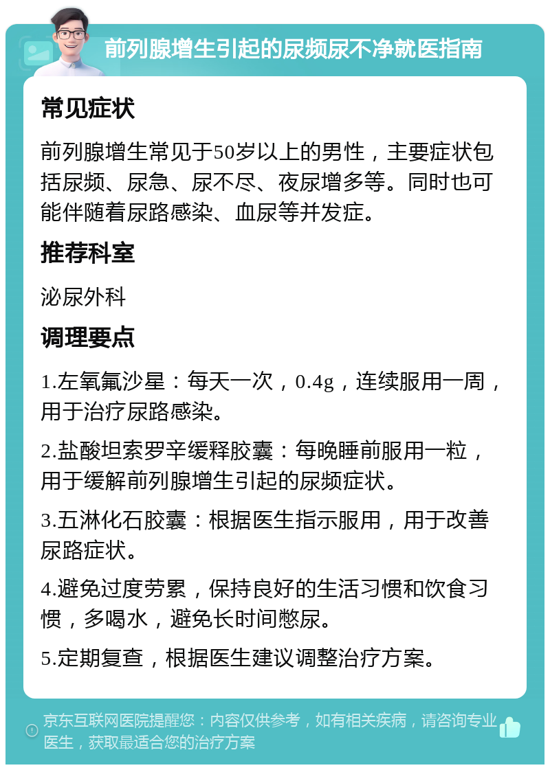 前列腺增生引起的尿频尿不净就医指南 常见症状 前列腺增生常见于50岁以上的男性，主要症状包括尿频、尿急、尿不尽、夜尿增多等。同时也可能伴随着尿路感染、血尿等并发症。 推荐科室 泌尿外科 调理要点 1.左氧氟沙星：每天一次，0.4g，连续服用一周，用于治疗尿路感染。 2.盐酸坦索罗辛缓释胶囊：每晚睡前服用一粒，用于缓解前列腺增生引起的尿频症状。 3.五淋化石胶囊：根据医生指示服用，用于改善尿路症状。 4.避免过度劳累，保持良好的生活习惯和饮食习惯，多喝水，避免长时间憋尿。 5.定期复查，根据医生建议调整治疗方案。