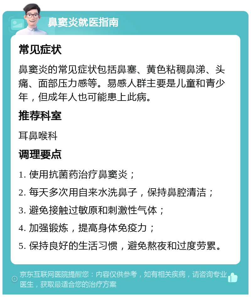 鼻窦炎就医指南 常见症状 鼻窦炎的常见症状包括鼻塞、黄色粘稠鼻涕、头痛、面部压力感等。易感人群主要是儿童和青少年，但成年人也可能患上此病。 推荐科室 耳鼻喉科 调理要点 1. 使用抗菌药治疗鼻窦炎； 2. 每天多次用自来水洗鼻子，保持鼻腔清洁； 3. 避免接触过敏原和刺激性气体； 4. 加强锻炼，提高身体免疫力； 5. 保持良好的生活习惯，避免熬夜和过度劳累。