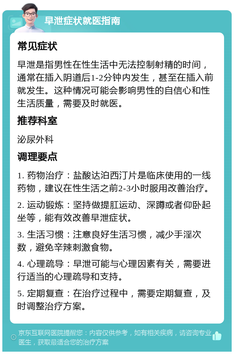 早泄症状就医指南 常见症状 早泄是指男性在性生活中无法控制射精的时间，通常在插入阴道后1-2分钟内发生，甚至在插入前就发生。这种情况可能会影响男性的自信心和性生活质量，需要及时就医。 推荐科室 泌尿外科 调理要点 1. 药物治疗：盐酸达泊西汀片是临床使用的一线药物，建议在性生活之前2-3小时服用改善治疗。 2. 运动锻炼：坚持做提肛运动、深蹲或者仰卧起坐等，能有效改善早泄症状。 3. 生活习惯：注意良好生活习惯，减少手淫次数，避免辛辣刺激食物。 4. 心理疏导：早泄可能与心理因素有关，需要进行适当的心理疏导和支持。 5. 定期复查：在治疗过程中，需要定期复查，及时调整治疗方案。