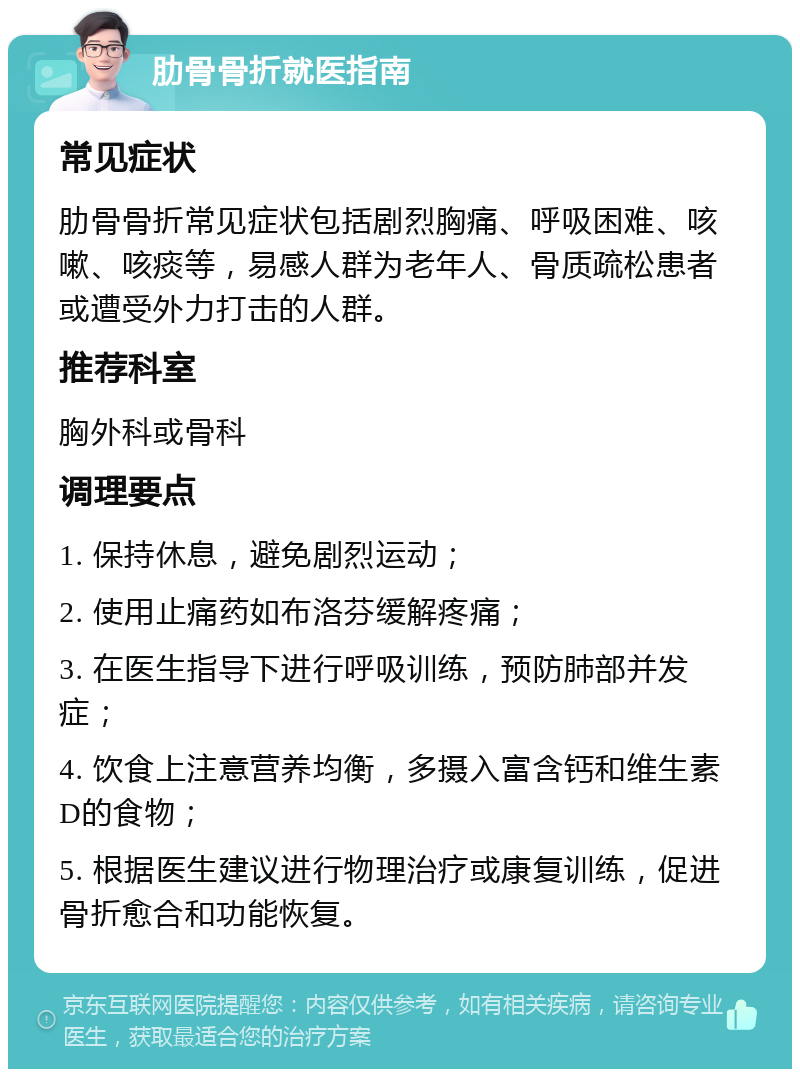 肋骨骨折就医指南 常见症状 肋骨骨折常见症状包括剧烈胸痛、呼吸困难、咳嗽、咳痰等，易感人群为老年人、骨质疏松患者或遭受外力打击的人群。 推荐科室 胸外科或骨科 调理要点 1. 保持休息，避免剧烈运动； 2. 使用止痛药如布洛芬缓解疼痛； 3. 在医生指导下进行呼吸训练，预防肺部并发症； 4. 饮食上注意营养均衡，多摄入富含钙和维生素D的食物； 5. 根据医生建议进行物理治疗或康复训练，促进骨折愈合和功能恢复。