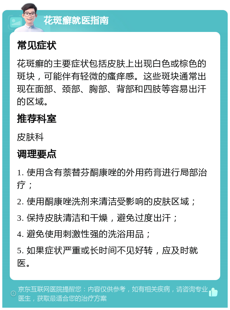 花斑癣就医指南 常见症状 花斑癣的主要症状包括皮肤上出现白色或棕色的斑块，可能伴有轻微的瘙痒感。这些斑块通常出现在面部、颈部、胸部、背部和四肢等容易出汗的区域。 推荐科室 皮肤科 调理要点 1. 使用含有萘替芬酮康唑的外用药膏进行局部治疗； 2. 使用酮康唑洗剂来清洁受影响的皮肤区域； 3. 保持皮肤清洁和干燥，避免过度出汗； 4. 避免使用刺激性强的洗浴用品； 5. 如果症状严重或长时间不见好转，应及时就医。