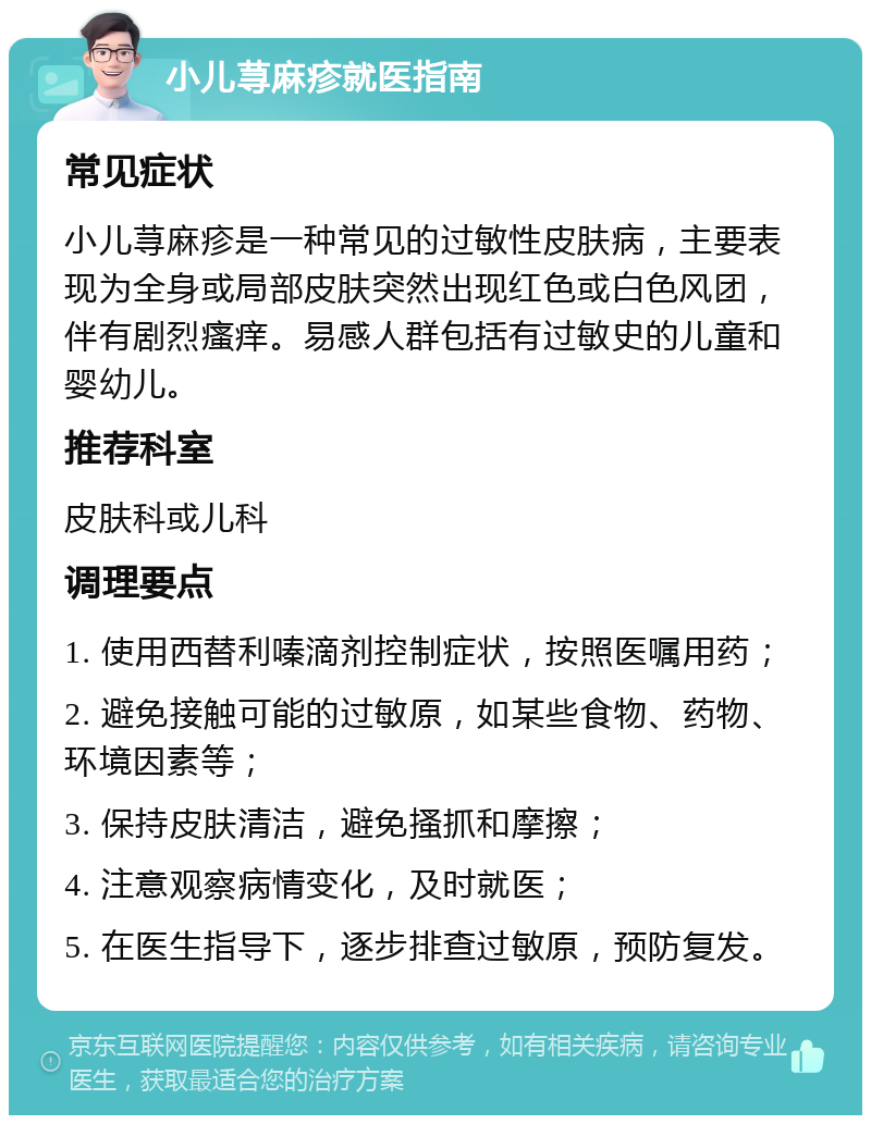 小儿荨麻疹就医指南 常见症状 小儿荨麻疹是一种常见的过敏性皮肤病，主要表现为全身或局部皮肤突然出现红色或白色风团，伴有剧烈瘙痒。易感人群包括有过敏史的儿童和婴幼儿。 推荐科室 皮肤科或儿科 调理要点 1. 使用西替利嗪滴剂控制症状，按照医嘱用药； 2. 避免接触可能的过敏原，如某些食物、药物、环境因素等； 3. 保持皮肤清洁，避免搔抓和摩擦； 4. 注意观察病情变化，及时就医； 5. 在医生指导下，逐步排查过敏原，预防复发。