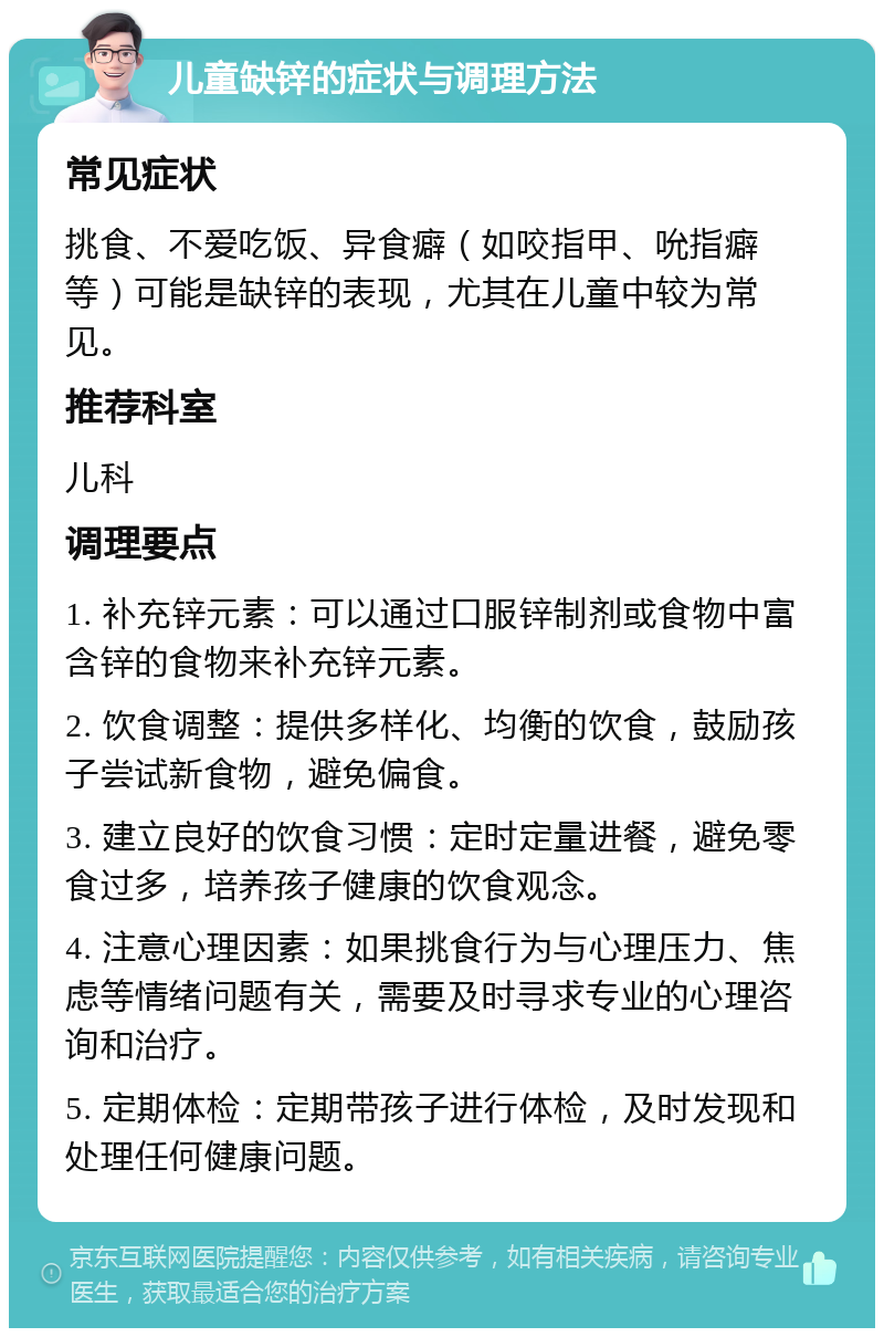 儿童缺锌的症状与调理方法 常见症状 挑食、不爱吃饭、异食癖（如咬指甲、吮指癖等）可能是缺锌的表现，尤其在儿童中较为常见。 推荐科室 儿科 调理要点 1. 补充锌元素：可以通过口服锌制剂或食物中富含锌的食物来补充锌元素。 2. 饮食调整：提供多样化、均衡的饮食，鼓励孩子尝试新食物，避免偏食。 3. 建立良好的饮食习惯：定时定量进餐，避免零食过多，培养孩子健康的饮食观念。 4. 注意心理因素：如果挑食行为与心理压力、焦虑等情绪问题有关，需要及时寻求专业的心理咨询和治疗。 5. 定期体检：定期带孩子进行体检，及时发现和处理任何健康问题。