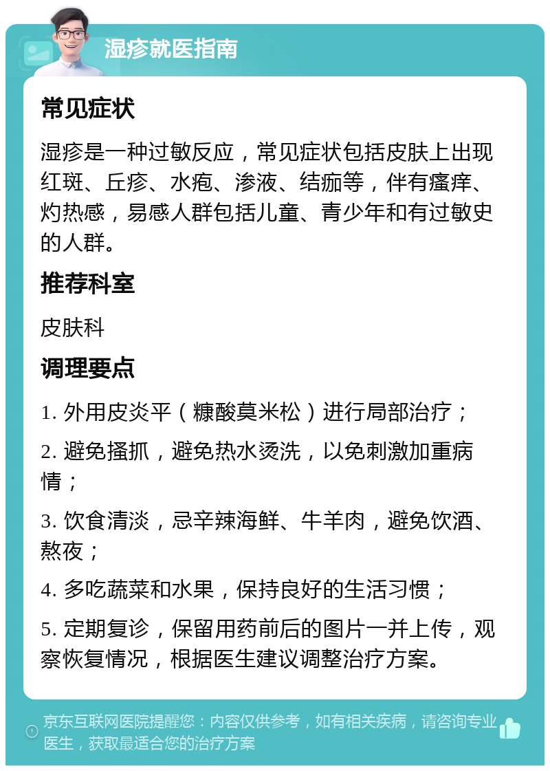 湿疹就医指南 常见症状 湿疹是一种过敏反应，常见症状包括皮肤上出现红斑、丘疹、水疱、渗液、结痂等，伴有瘙痒、灼热感，易感人群包括儿童、青少年和有过敏史的人群。 推荐科室 皮肤科 调理要点 1. 外用皮炎平（糠酸莫米松）进行局部治疗； 2. 避免搔抓，避免热水烫洗，以免刺激加重病情； 3. 饮食清淡，忌辛辣海鲜、牛羊肉，避免饮酒、熬夜； 4. 多吃蔬菜和水果，保持良好的生活习惯； 5. 定期复诊，保留用药前后的图片一并上传，观察恢复情况，根据医生建议调整治疗方案。