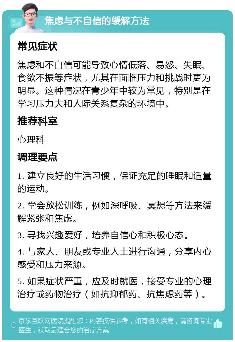 焦虑与不自信的缓解方法 常见症状 焦虑和不自信可能导致心情低落、易怒、失眠、食欲不振等症状，尤其在面临压力和挑战时更为明显。这种情况在青少年中较为常见，特别是在学习压力大和人际关系复杂的环境中。 推荐科室 心理科 调理要点 1. 建立良好的生活习惯，保证充足的睡眠和适量的运动。 2. 学会放松训练，例如深呼吸、冥想等方法来缓解紧张和焦虑。 3. 寻找兴趣爱好，培养自信心和积极心态。 4. 与家人、朋友或专业人士进行沟通，分享内心感受和压力来源。 5. 如果症状严重，应及时就医，接受专业的心理治疗或药物治疗（如抗抑郁药、抗焦虑药等）。