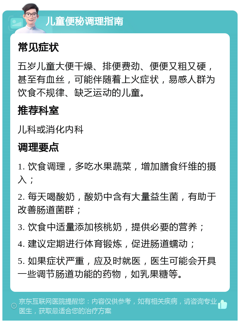 儿童便秘调理指南 常见症状 五岁儿童大便干燥、排便费劲、便便又粗又硬，甚至有血丝，可能伴随着上火症状，易感人群为饮食不规律、缺乏运动的儿童。 推荐科室 儿科或消化内科 调理要点 1. 饮食调理，多吃水果蔬菜，增加膳食纤维的摄入； 2. 每天喝酸奶，酸奶中含有大量益生菌，有助于改善肠道菌群； 3. 饮食中适量添加核桃奶，提供必要的营养； 4. 建议定期进行体育锻炼，促进肠道蠕动； 5. 如果症状严重，应及时就医，医生可能会开具一些调节肠道功能的药物，如乳果糖等。