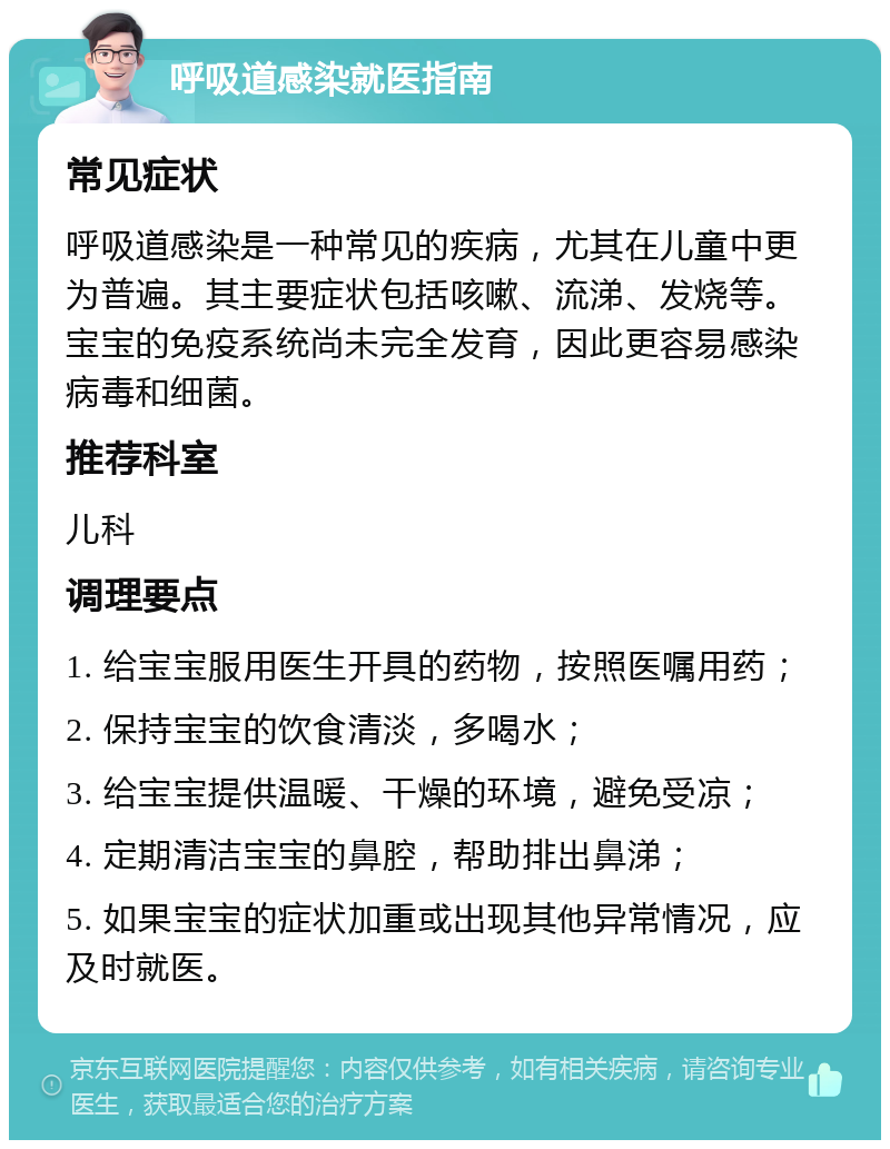 呼吸道感染就医指南 常见症状 呼吸道感染是一种常见的疾病，尤其在儿童中更为普遍。其主要症状包括咳嗽、流涕、发烧等。宝宝的免疫系统尚未完全发育，因此更容易感染病毒和细菌。 推荐科室 儿科 调理要点 1. 给宝宝服用医生开具的药物，按照医嘱用药； 2. 保持宝宝的饮食清淡，多喝水； 3. 给宝宝提供温暖、干燥的环境，避免受凉； 4. 定期清洁宝宝的鼻腔，帮助排出鼻涕； 5. 如果宝宝的症状加重或出现其他异常情况，应及时就医。