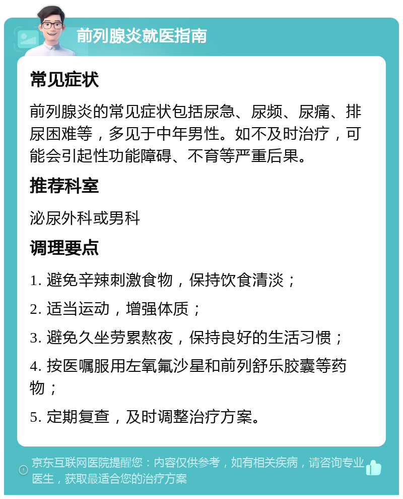 前列腺炎就医指南 常见症状 前列腺炎的常见症状包括尿急、尿频、尿痛、排尿困难等，多见于中年男性。如不及时治疗，可能会引起性功能障碍、不育等严重后果。 推荐科室 泌尿外科或男科 调理要点 1. 避免辛辣刺激食物，保持饮食清淡； 2. 适当运动，增强体质； 3. 避免久坐劳累熬夜，保持良好的生活习惯； 4. 按医嘱服用左氧氟沙星和前列舒乐胶囊等药物； 5. 定期复查，及时调整治疗方案。