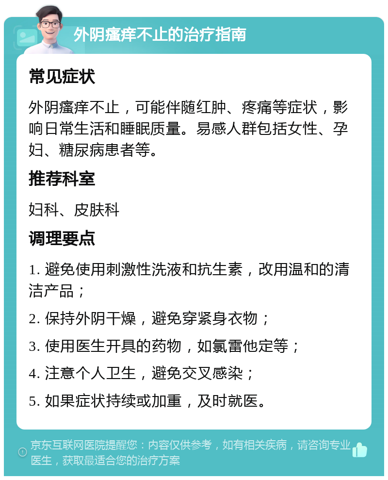 外阴瘙痒不止的治疗指南 常见症状 外阴瘙痒不止，可能伴随红肿、疼痛等症状，影响日常生活和睡眠质量。易感人群包括女性、孕妇、糖尿病患者等。 推荐科室 妇科、皮肤科 调理要点 1. 避免使用刺激性洗液和抗生素，改用温和的清洁产品； 2. 保持外阴干燥，避免穿紧身衣物； 3. 使用医生开具的药物，如氯雷他定等； 4. 注意个人卫生，避免交叉感染； 5. 如果症状持续或加重，及时就医。