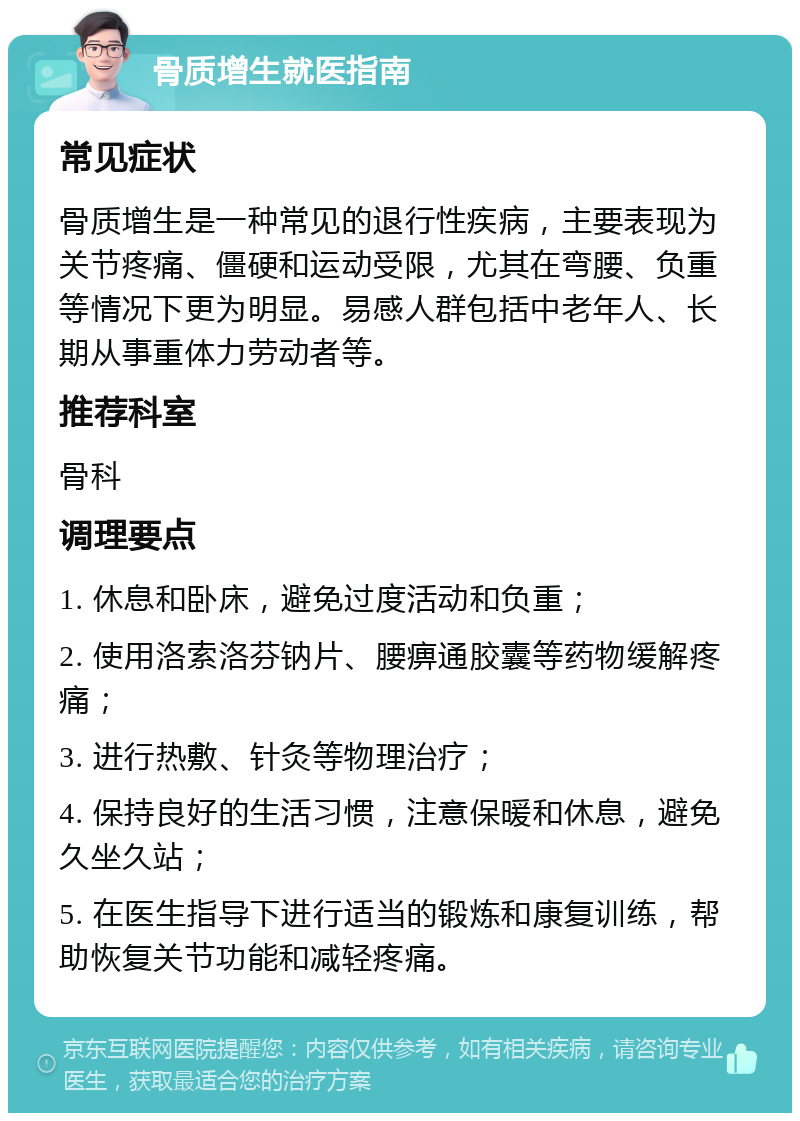 骨质增生就医指南 常见症状 骨质增生是一种常见的退行性疾病，主要表现为关节疼痛、僵硬和运动受限，尤其在弯腰、负重等情况下更为明显。易感人群包括中老年人、长期从事重体力劳动者等。 推荐科室 骨科 调理要点 1. 休息和卧床，避免过度活动和负重； 2. 使用洛索洛芬钠片、腰痹通胶囊等药物缓解疼痛； 3. 进行热敷、针灸等物理治疗； 4. 保持良好的生活习惯，注意保暖和休息，避免久坐久站； 5. 在医生指导下进行适当的锻炼和康复训练，帮助恢复关节功能和减轻疼痛。