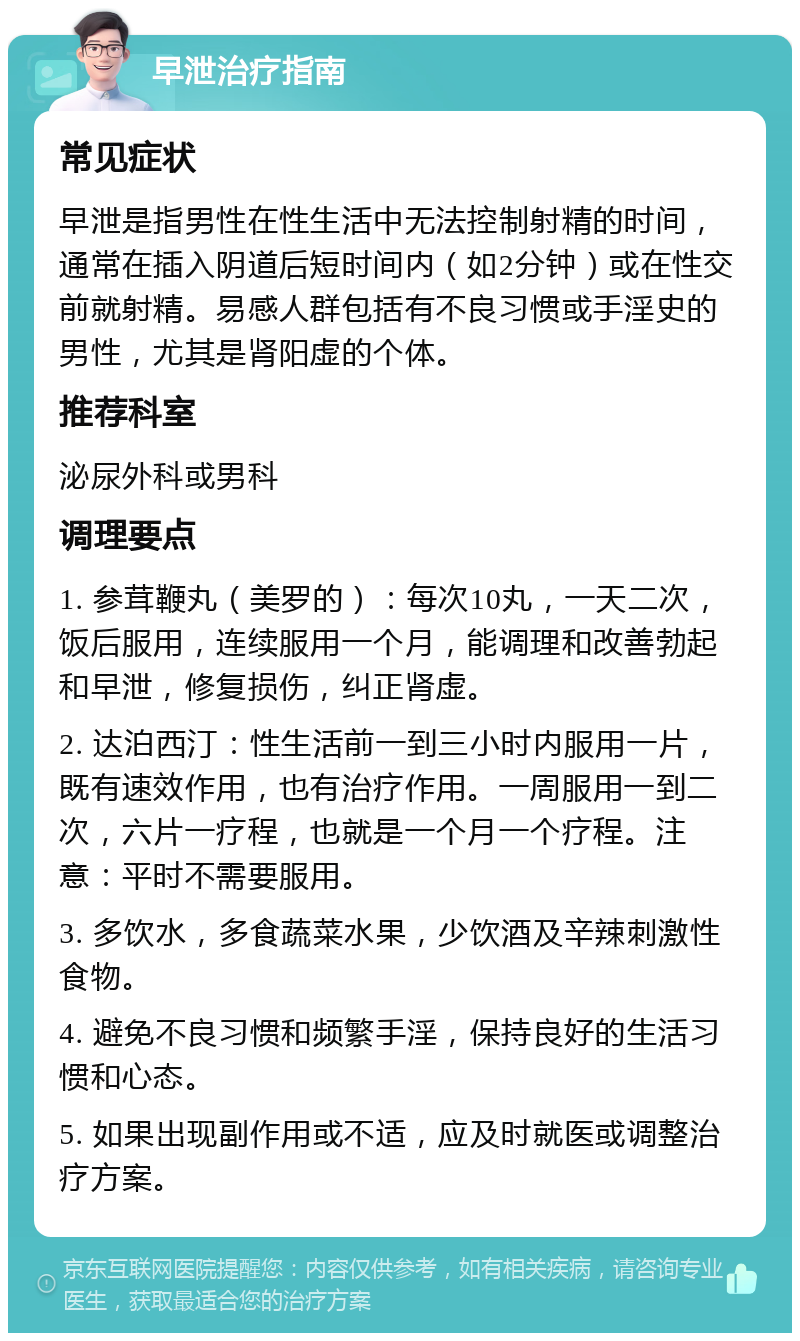 早泄治疗指南 常见症状 早泄是指男性在性生活中无法控制射精的时间，通常在插入阴道后短时间内（如2分钟）或在性交前就射精。易感人群包括有不良习惯或手淫史的男性，尤其是肾阳虚的个体。 推荐科室 泌尿外科或男科 调理要点 1. 参茸鞭丸（美罗的）：每次10丸，一天二次，饭后服用，连续服用一个月，能调理和改善勃起和早泄，修复损伤，纠正肾虚。 2. 达泊西汀：性生活前一到三小时内服用一片，既有速效作用，也有治疗作用。一周服用一到二次，六片一疗程，也就是一个月一个疗程。注意：平时不需要服用。 3. 多饮水，多食蔬菜水果，少饮酒及辛辣刺激性食物。 4. 避免不良习惯和频繁手淫，保持良好的生活习惯和心态。 5. 如果出现副作用或不适，应及时就医或调整治疗方案。