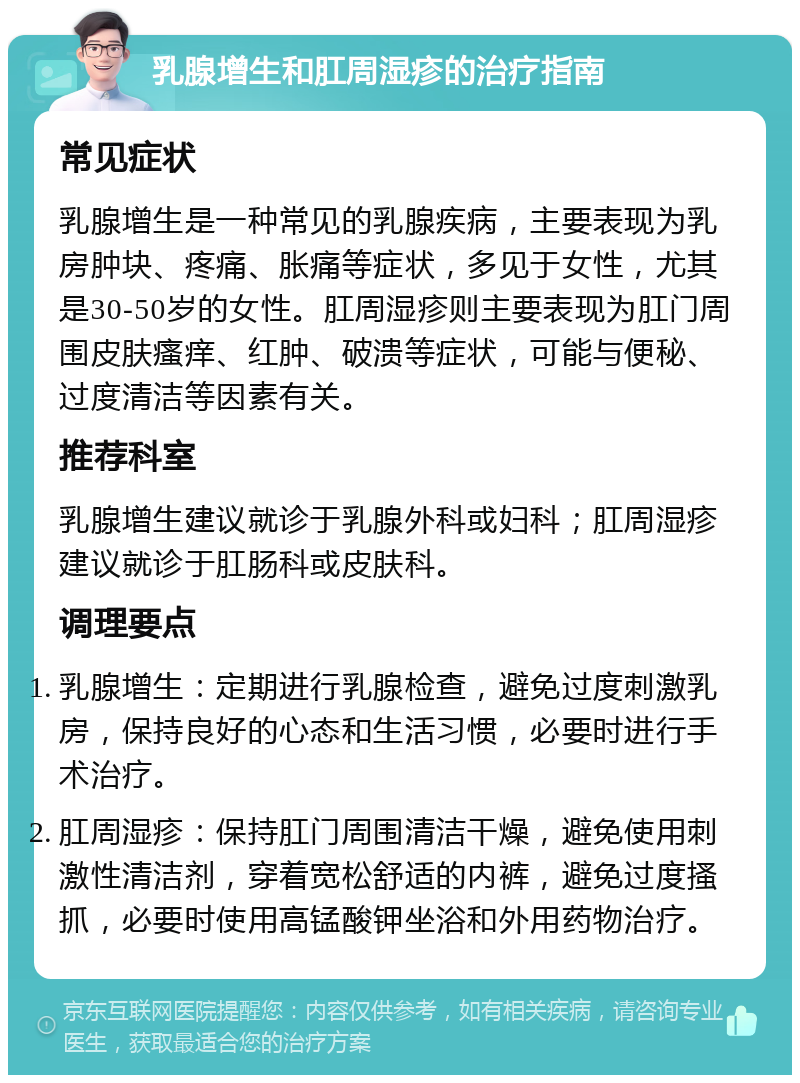 乳腺增生和肛周湿疹的治疗指南 常见症状 乳腺增生是一种常见的乳腺疾病，主要表现为乳房肿块、疼痛、胀痛等症状，多见于女性，尤其是30-50岁的女性。肛周湿疹则主要表现为肛门周围皮肤瘙痒、红肿、破溃等症状，可能与便秘、过度清洁等因素有关。 推荐科室 乳腺增生建议就诊于乳腺外科或妇科；肛周湿疹建议就诊于肛肠科或皮肤科。 调理要点 乳腺增生：定期进行乳腺检查，避免过度刺激乳房，保持良好的心态和生活习惯，必要时进行手术治疗。 肛周湿疹：保持肛门周围清洁干燥，避免使用刺激性清洁剂，穿着宽松舒适的内裤，避免过度搔抓，必要时使用高锰酸钾坐浴和外用药物治疗。