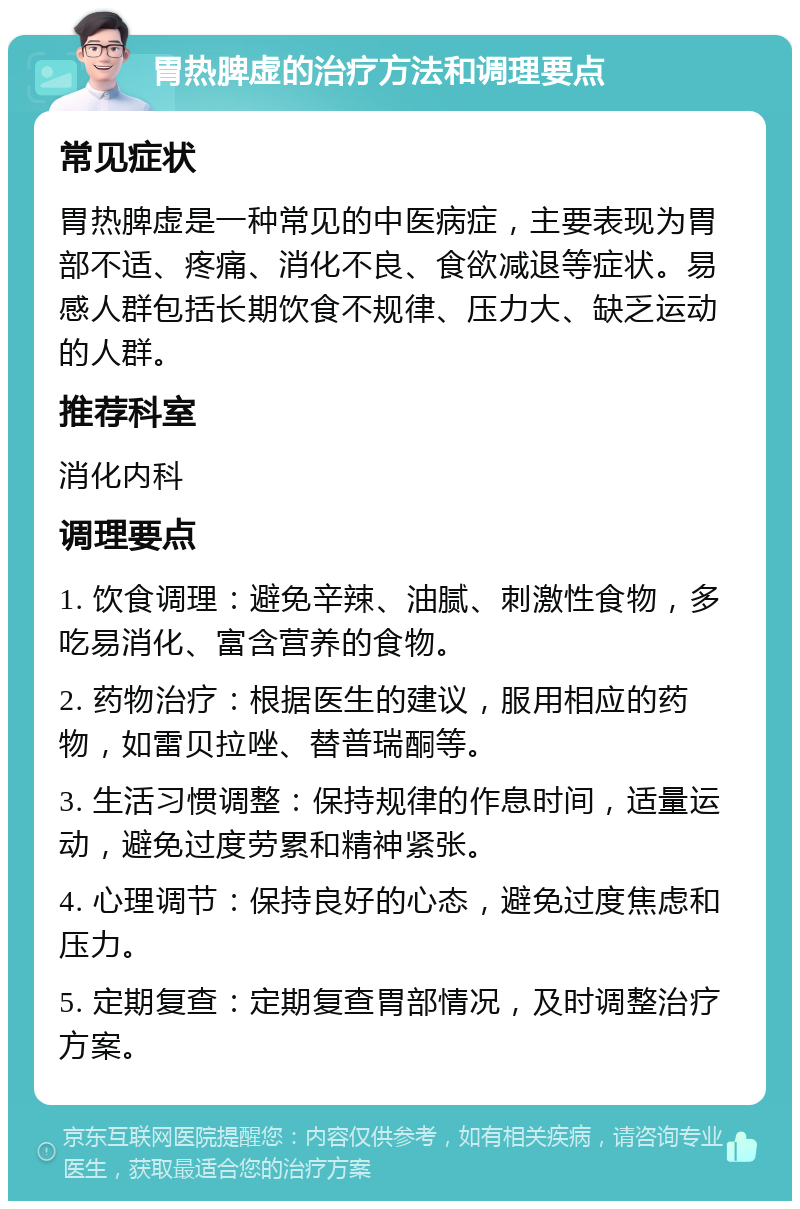 胃热脾虚的治疗方法和调理要点 常见症状 胃热脾虚是一种常见的中医病症，主要表现为胃部不适、疼痛、消化不良、食欲减退等症状。易感人群包括长期饮食不规律、压力大、缺乏运动的人群。 推荐科室 消化内科 调理要点 1. 饮食调理：避免辛辣、油腻、刺激性食物，多吃易消化、富含营养的食物。 2. 药物治疗：根据医生的建议，服用相应的药物，如雷贝拉唑、替普瑞酮等。 3. 生活习惯调整：保持规律的作息时间，适量运动，避免过度劳累和精神紧张。 4. 心理调节：保持良好的心态，避免过度焦虑和压力。 5. 定期复查：定期复查胃部情况，及时调整治疗方案。