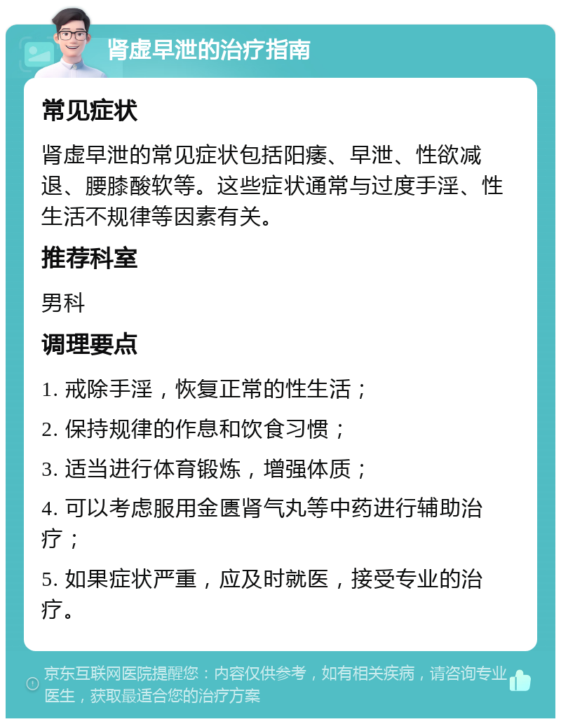 肾虚早泄的治疗指南 常见症状 肾虚早泄的常见症状包括阳痿、早泄、性欲减退、腰膝酸软等。这些症状通常与过度手淫、性生活不规律等因素有关。 推荐科室 男科 调理要点 1. 戒除手淫，恢复正常的性生活； 2. 保持规律的作息和饮食习惯； 3. 适当进行体育锻炼，增强体质； 4. 可以考虑服用金匮肾气丸等中药进行辅助治疗； 5. 如果症状严重，应及时就医，接受专业的治疗。