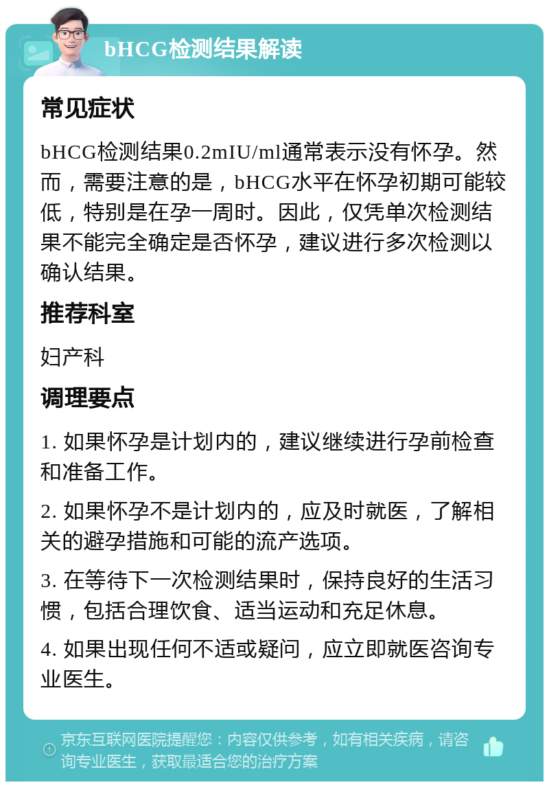 bHCG检测结果解读 常见症状 bHCG检测结果0.2mIU/ml通常表示没有怀孕。然而，需要注意的是，bHCG水平在怀孕初期可能较低，特别是在孕一周时。因此，仅凭单次检测结果不能完全确定是否怀孕，建议进行多次检测以确认结果。 推荐科室 妇产科 调理要点 1. 如果怀孕是计划内的，建议继续进行孕前检查和准备工作。 2. 如果怀孕不是计划内的，应及时就医，了解相关的避孕措施和可能的流产选项。 3. 在等待下一次检测结果时，保持良好的生活习惯，包括合理饮食、适当运动和充足休息。 4. 如果出现任何不适或疑问，应立即就医咨询专业医生。