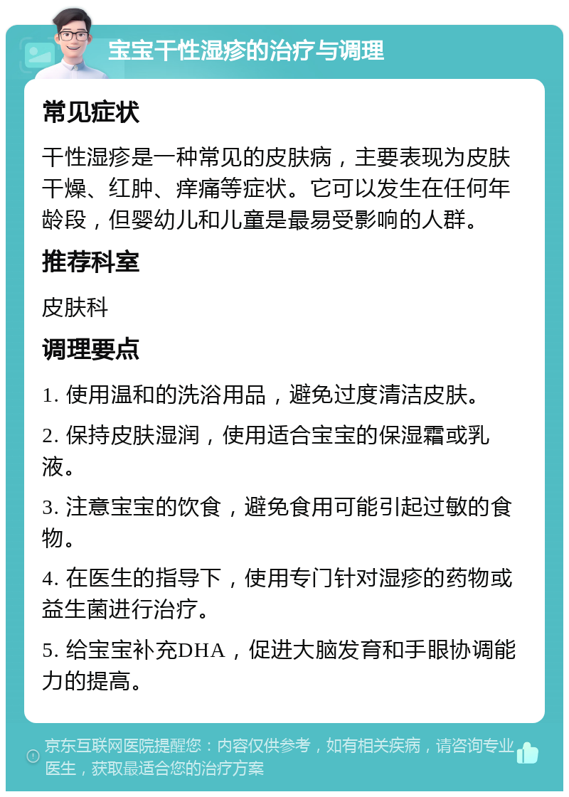 宝宝干性湿疹的治疗与调理 常见症状 干性湿疹是一种常见的皮肤病，主要表现为皮肤干燥、红肿、痒痛等症状。它可以发生在任何年龄段，但婴幼儿和儿童是最易受影响的人群。 推荐科室 皮肤科 调理要点 1. 使用温和的洗浴用品，避免过度清洁皮肤。 2. 保持皮肤湿润，使用适合宝宝的保湿霜或乳液。 3. 注意宝宝的饮食，避免食用可能引起过敏的食物。 4. 在医生的指导下，使用专门针对湿疹的药物或益生菌进行治疗。 5. 给宝宝补充DHA，促进大脑发育和手眼协调能力的提高。