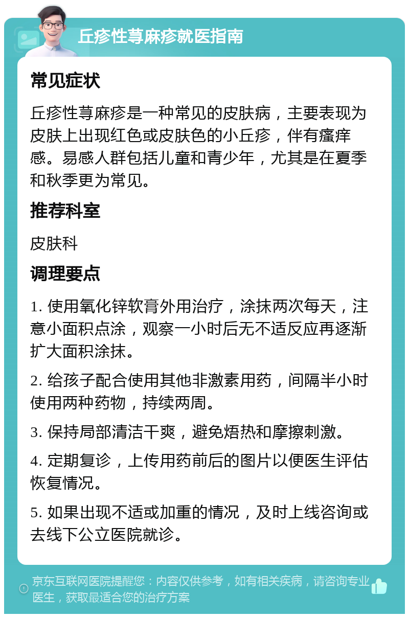 丘疹性荨麻疹就医指南 常见症状 丘疹性荨麻疹是一种常见的皮肤病，主要表现为皮肤上出现红色或皮肤色的小丘疹，伴有瘙痒感。易感人群包括儿童和青少年，尤其是在夏季和秋季更为常见。 推荐科室 皮肤科 调理要点 1. 使用氧化锌软膏外用治疗，涂抹两次每天，注意小面积点涂，观察一小时后无不适反应再逐渐扩大面积涂抹。 2. 给孩子配合使用其他非激素用药，间隔半小时使用两种药物，持续两周。 3. 保持局部清洁干爽，避免焐热和摩擦刺激。 4. 定期复诊，上传用药前后的图片以便医生评估恢复情况。 5. 如果出现不适或加重的情况，及时上线咨询或去线下公立医院就诊。