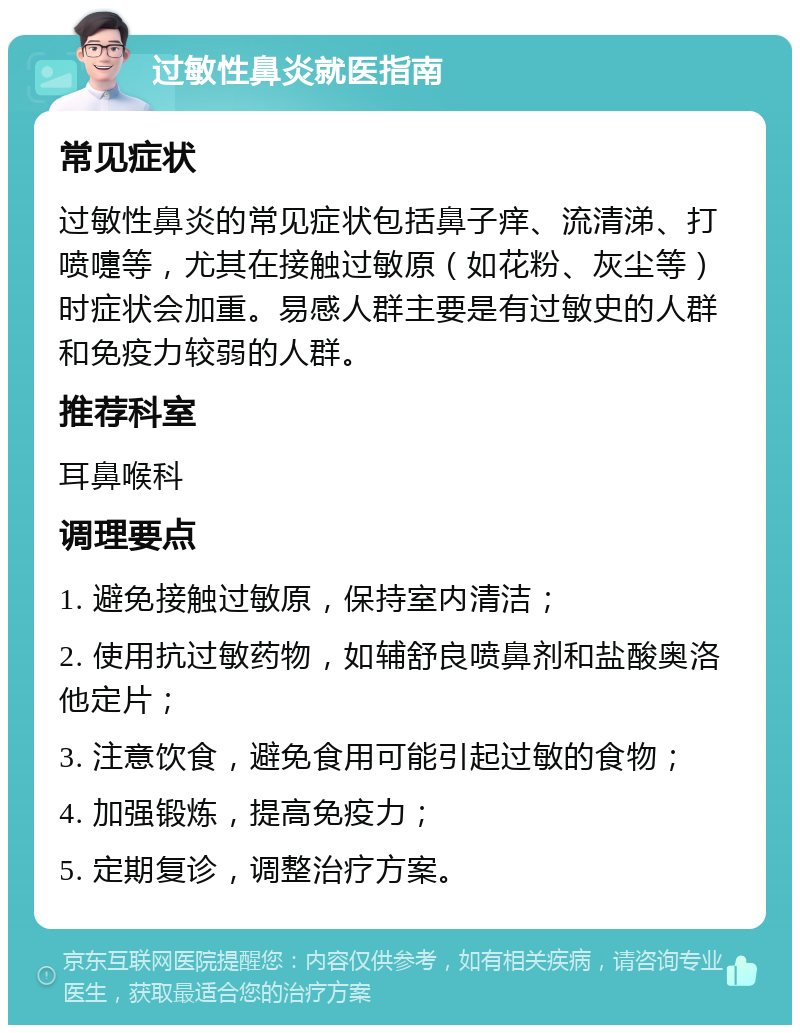 过敏性鼻炎就医指南 常见症状 过敏性鼻炎的常见症状包括鼻子痒、流清涕、打喷嚏等，尤其在接触过敏原（如花粉、灰尘等）时症状会加重。易感人群主要是有过敏史的人群和免疫力较弱的人群。 推荐科室 耳鼻喉科 调理要点 1. 避免接触过敏原，保持室内清洁； 2. 使用抗过敏药物，如辅舒良喷鼻剂和盐酸奥洛他定片； 3. 注意饮食，避免食用可能引起过敏的食物； 4. 加强锻炼，提高免疫力； 5. 定期复诊，调整治疗方案。