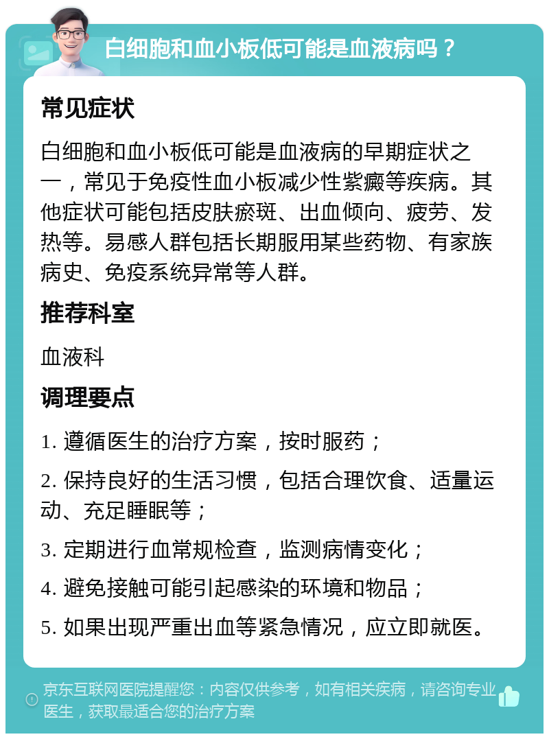 白细胞和血小板低可能是血液病吗？ 常见症状 白细胞和血小板低可能是血液病的早期症状之一，常见于免疫性血小板减少性紫癜等疾病。其他症状可能包括皮肤瘀斑、出血倾向、疲劳、发热等。易感人群包括长期服用某些药物、有家族病史、免疫系统异常等人群。 推荐科室 血液科 调理要点 1. 遵循医生的治疗方案，按时服药； 2. 保持良好的生活习惯，包括合理饮食、适量运动、充足睡眠等； 3. 定期进行血常规检查，监测病情变化； 4. 避免接触可能引起感染的环境和物品； 5. 如果出现严重出血等紧急情况，应立即就医。