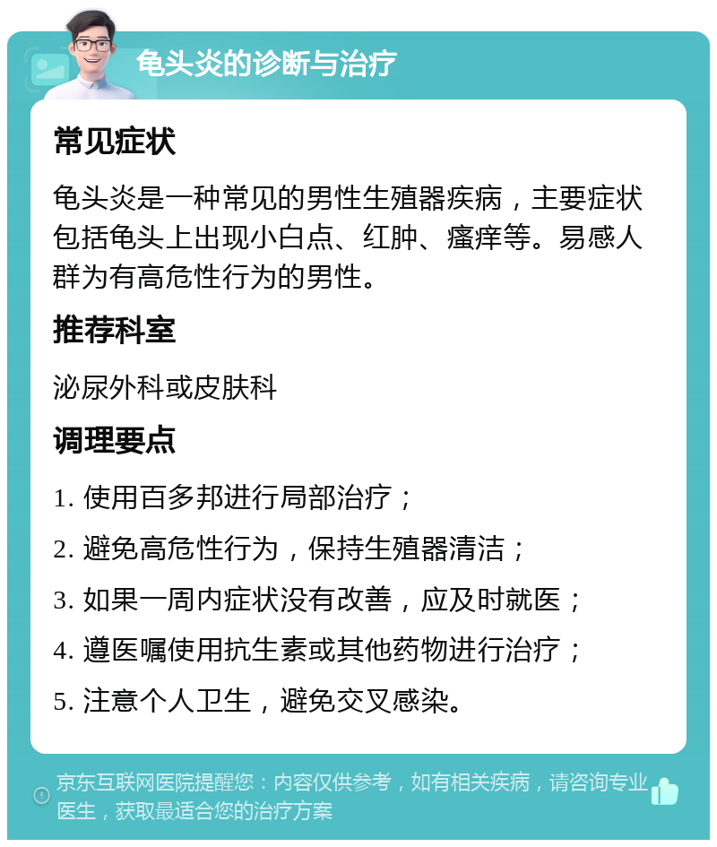 龟头炎的诊断与治疗 常见症状 龟头炎是一种常见的男性生殖器疾病，主要症状包括龟头上出现小白点、红肿、瘙痒等。易感人群为有高危性行为的男性。 推荐科室 泌尿外科或皮肤科 调理要点 1. 使用百多邦进行局部治疗； 2. 避免高危性行为，保持生殖器清洁； 3. 如果一周内症状没有改善，应及时就医； 4. 遵医嘱使用抗生素或其他药物进行治疗； 5. 注意个人卫生，避免交叉感染。