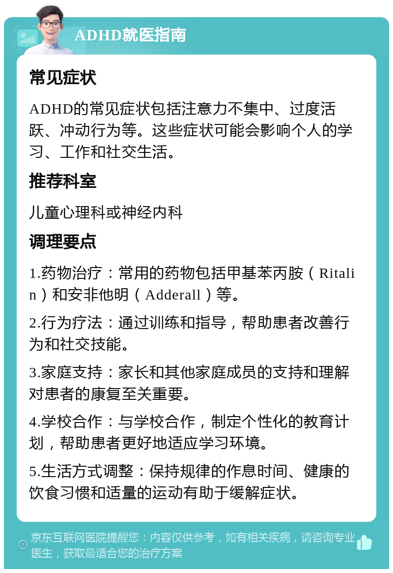 ADHD就医指南 常见症状 ADHD的常见症状包括注意力不集中、过度活跃、冲动行为等。这些症状可能会影响个人的学习、工作和社交生活。 推荐科室 儿童心理科或神经内科 调理要点 1.药物治疗：常用的药物包括甲基苯丙胺（Ritalin）和安非他明（Adderall）等。 2.行为疗法：通过训练和指导，帮助患者改善行为和社交技能。 3.家庭支持：家长和其他家庭成员的支持和理解对患者的康复至关重要。 4.学校合作：与学校合作，制定个性化的教育计划，帮助患者更好地适应学习环境。 5.生活方式调整：保持规律的作息时间、健康的饮食习惯和适量的运动有助于缓解症状。