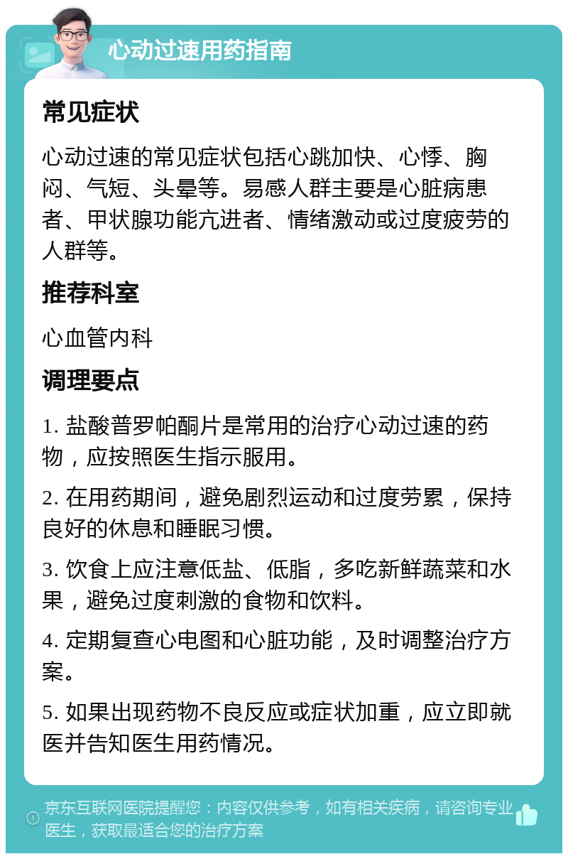 心动过速用药指南 常见症状 心动过速的常见症状包括心跳加快、心悸、胸闷、气短、头晕等。易感人群主要是心脏病患者、甲状腺功能亢进者、情绪激动或过度疲劳的人群等。 推荐科室 心血管内科 调理要点 1. 盐酸普罗帕酮片是常用的治疗心动过速的药物，应按照医生指示服用。 2. 在用药期间，避免剧烈运动和过度劳累，保持良好的休息和睡眠习惯。 3. 饮食上应注意低盐、低脂，多吃新鲜蔬菜和水果，避免过度刺激的食物和饮料。 4. 定期复查心电图和心脏功能，及时调整治疗方案。 5. 如果出现药物不良反应或症状加重，应立即就医并告知医生用药情况。