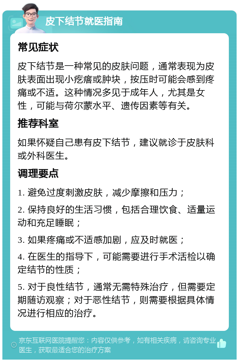 皮下结节就医指南 常见症状 皮下结节是一种常见的皮肤问题，通常表现为皮肤表面出现小疙瘩或肿块，按压时可能会感到疼痛或不适。这种情况多见于成年人，尤其是女性，可能与荷尔蒙水平、遗传因素等有关。 推荐科室 如果怀疑自己患有皮下结节，建议就诊于皮肤科或外科医生。 调理要点 1. 避免过度刺激皮肤，减少摩擦和压力； 2. 保持良好的生活习惯，包括合理饮食、适量运动和充足睡眠； 3. 如果疼痛或不适感加剧，应及时就医； 4. 在医生的指导下，可能需要进行手术活检以确定结节的性质； 5. 对于良性结节，通常无需特殊治疗，但需要定期随访观察；对于恶性结节，则需要根据具体情况进行相应的治疗。