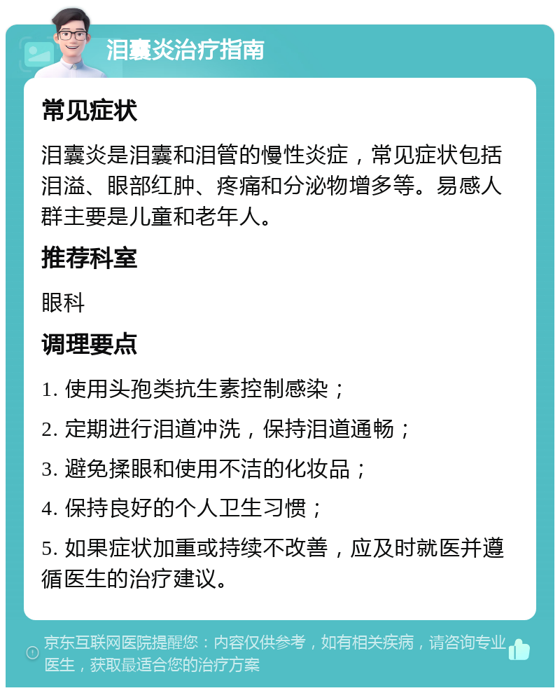 泪囊炎治疗指南 常见症状 泪囊炎是泪囊和泪管的慢性炎症，常见症状包括泪溢、眼部红肿、疼痛和分泌物增多等。易感人群主要是儿童和老年人。 推荐科室 眼科 调理要点 1. 使用头孢类抗生素控制感染； 2. 定期进行泪道冲洗，保持泪道通畅； 3. 避免揉眼和使用不洁的化妆品； 4. 保持良好的个人卫生习惯； 5. 如果症状加重或持续不改善，应及时就医并遵循医生的治疗建议。