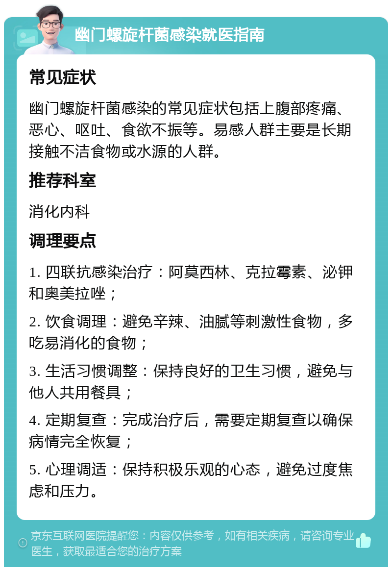 幽门螺旋杆菌感染就医指南 常见症状 幽门螺旋杆菌感染的常见症状包括上腹部疼痛、恶心、呕吐、食欲不振等。易感人群主要是长期接触不洁食物或水源的人群。 推荐科室 消化内科 调理要点 1. 四联抗感染治疗：阿莫西林、克拉霉素、泌钾和奥美拉唑； 2. 饮食调理：避免辛辣、油腻等刺激性食物，多吃易消化的食物； 3. 生活习惯调整：保持良好的卫生习惯，避免与他人共用餐具； 4. 定期复查：完成治疗后，需要定期复查以确保病情完全恢复； 5. 心理调适：保持积极乐观的心态，避免过度焦虑和压力。