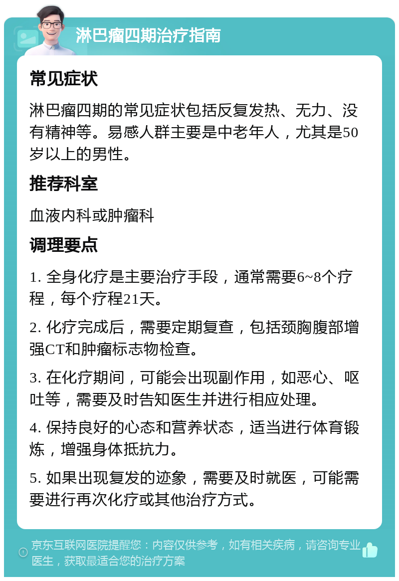 淋巴瘤四期治疗指南 常见症状 淋巴瘤四期的常见症状包括反复发热、无力、没有精神等。易感人群主要是中老年人，尤其是50岁以上的男性。 推荐科室 血液内科或肿瘤科 调理要点 1. 全身化疗是主要治疗手段，通常需要6~8个疗程，每个疗程21天。 2. 化疗完成后，需要定期复查，包括颈胸腹部增强CT和肿瘤标志物检查。 3. 在化疗期间，可能会出现副作用，如恶心、呕吐等，需要及时告知医生并进行相应处理。 4. 保持良好的心态和营养状态，适当进行体育锻炼，增强身体抵抗力。 5. 如果出现复发的迹象，需要及时就医，可能需要进行再次化疗或其他治疗方式。