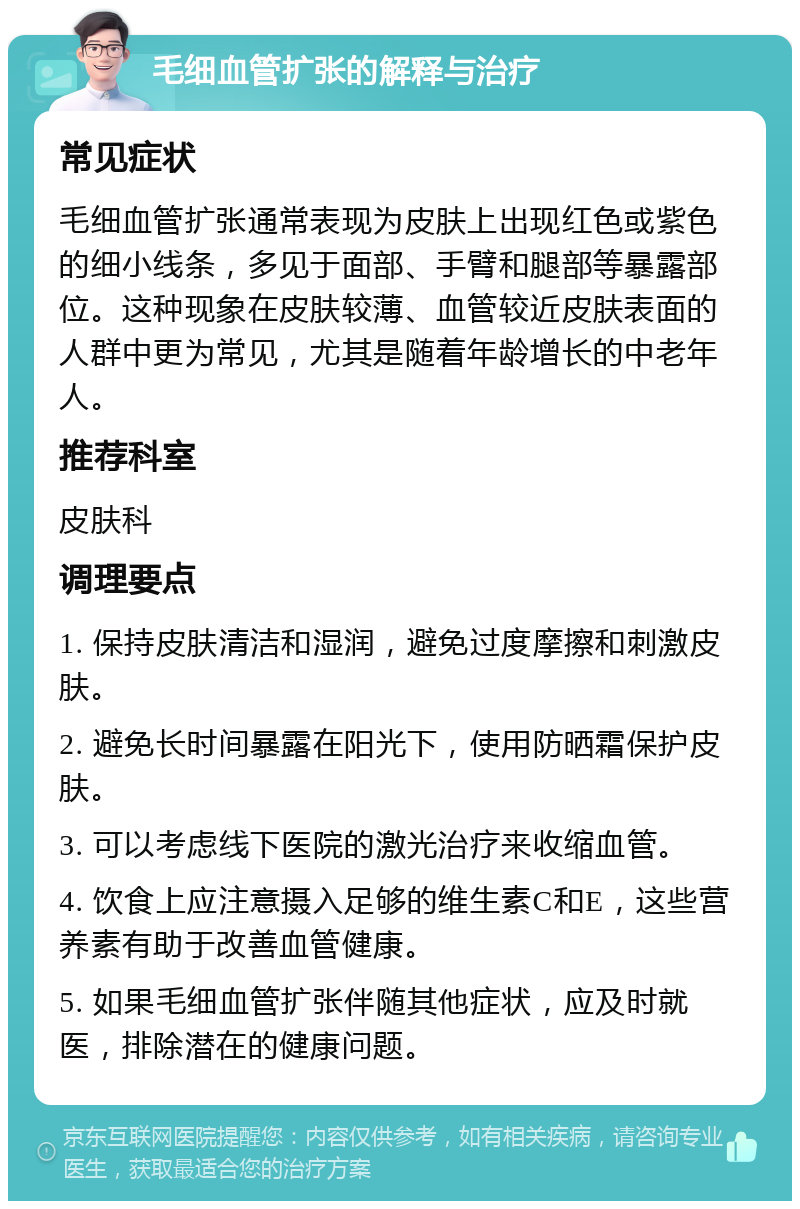 毛细血管扩张的解释与治疗 常见症状 毛细血管扩张通常表现为皮肤上出现红色或紫色的细小线条，多见于面部、手臂和腿部等暴露部位。这种现象在皮肤较薄、血管较近皮肤表面的人群中更为常见，尤其是随着年龄增长的中老年人。 推荐科室 皮肤科 调理要点 1. 保持皮肤清洁和湿润，避免过度摩擦和刺激皮肤。 2. 避免长时间暴露在阳光下，使用防晒霜保护皮肤。 3. 可以考虑线下医院的激光治疗来收缩血管。 4. 饮食上应注意摄入足够的维生素C和E，这些营养素有助于改善血管健康。 5. 如果毛细血管扩张伴随其他症状，应及时就医，排除潜在的健康问题。