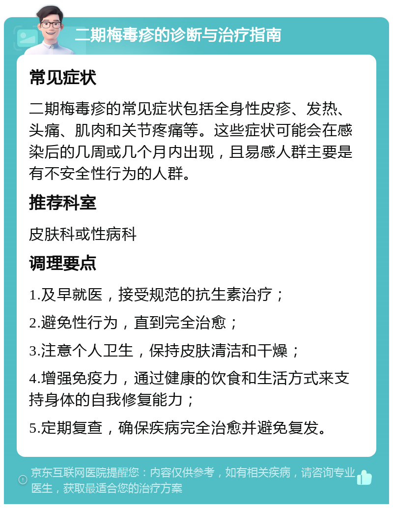 二期梅毒疹的诊断与治疗指南 常见症状 二期梅毒疹的常见症状包括全身性皮疹、发热、头痛、肌肉和关节疼痛等。这些症状可能会在感染后的几周或几个月内出现，且易感人群主要是有不安全性行为的人群。 推荐科室 皮肤科或性病科 调理要点 1.及早就医，接受规范的抗生素治疗； 2.避免性行为，直到完全治愈； 3.注意个人卫生，保持皮肤清洁和干燥； 4.增强免疫力，通过健康的饮食和生活方式来支持身体的自我修复能力； 5.定期复查，确保疾病完全治愈并避免复发。