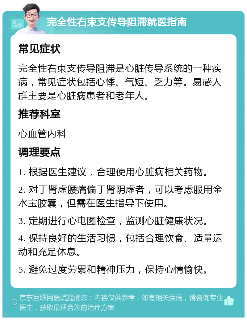 完全性右束支传导阻滞就医指南 常见症状 完全性右束支传导阻滞是心脏传导系统的一种疾病，常见症状包括心悸、气短、乏力等。易感人群主要是心脏病患者和老年人。 推荐科室 心血管内科 调理要点 1. 根据医生建议，合理使用心脏病相关药物。 2. 对于肾虚腰痛偏于肾阴虚者，可以考虑服用金水宝胶囊，但需在医生指导下使用。 3. 定期进行心电图检查，监测心脏健康状况。 4. 保持良好的生活习惯，包括合理饮食、适量运动和充足休息。 5. 避免过度劳累和精神压力，保持心情愉快。