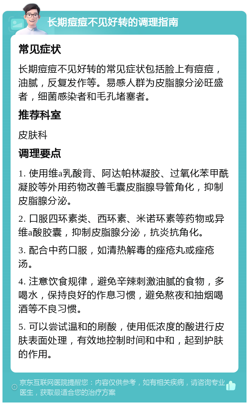 长期痘痘不见好转的调理指南 常见症状 长期痘痘不见好转的常见症状包括脸上有痘痘，油腻，反复发作等。易感人群为皮脂腺分泌旺盛者，细菌感染者和毛孔堵塞者。 推荐科室 皮肤科 调理要点 1. 使用维a乳酸膏、阿达帕林凝胶、过氧化苯甲酰凝胶等外用药物改善毛囊皮脂腺导管角化，抑制皮脂腺分泌。 2. 口服四环素类、西环素、米诺环素等药物或异维a酸胶囊，抑制皮脂腺分泌，抗炎抗角化。 3. 配合中药口服，如清热解毒的痤疮丸或痤疮汤。 4. 注意饮食规律，避免辛辣刺激油腻的食物，多喝水，保持良好的作息习惯，避免熬夜和抽烟喝酒等不良习惯。 5. 可以尝试温和的刷酸，使用低浓度的酸进行皮肤表面处理，有效地控制时间和中和，起到护肤的作用。