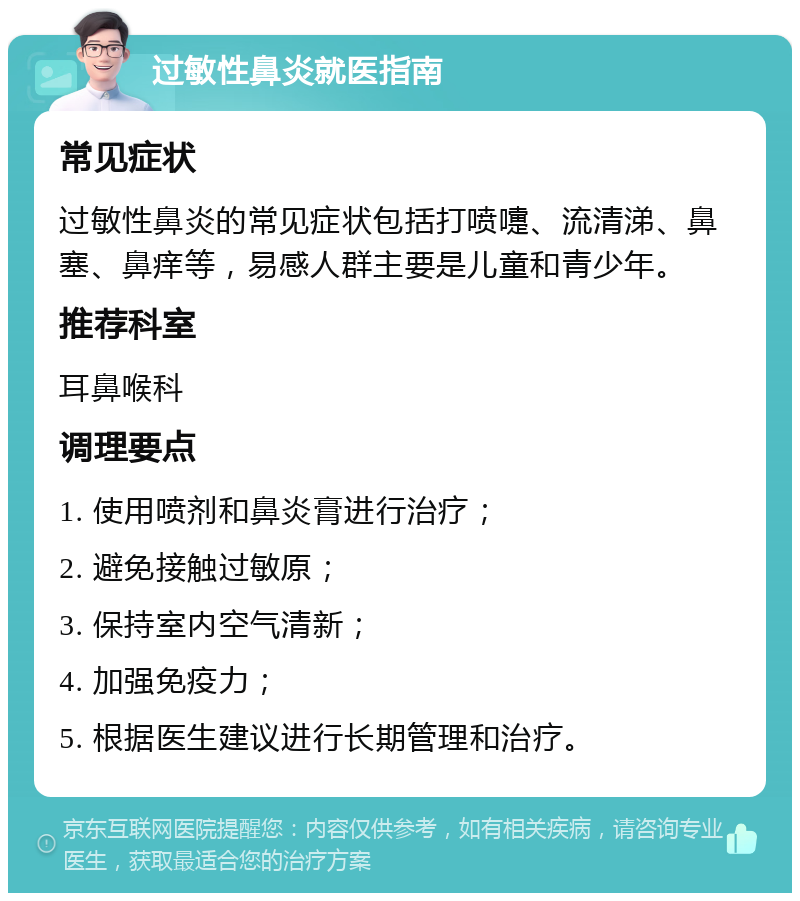 过敏性鼻炎就医指南 常见症状 过敏性鼻炎的常见症状包括打喷嚏、流清涕、鼻塞、鼻痒等，易感人群主要是儿童和青少年。 推荐科室 耳鼻喉科 调理要点 1. 使用喷剂和鼻炎膏进行治疗； 2. 避免接触过敏原； 3. 保持室内空气清新； 4. 加强免疫力； 5. 根据医生建议进行长期管理和治疗。