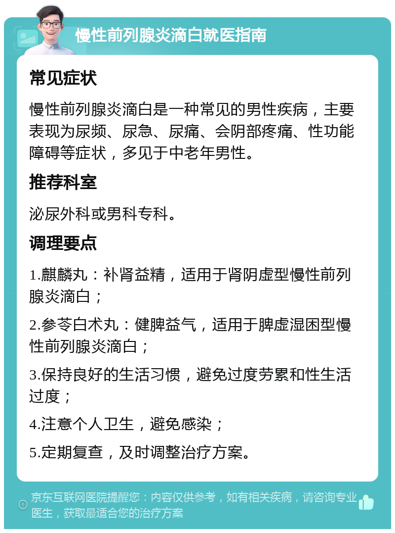 慢性前列腺炎滴白就医指南 常见症状 慢性前列腺炎滴白是一种常见的男性疾病，主要表现为尿频、尿急、尿痛、会阴部疼痛、性功能障碍等症状，多见于中老年男性。 推荐科室 泌尿外科或男科专科。 调理要点 1.麒麟丸：补肾益精，适用于肾阴虚型慢性前列腺炎滴白； 2.参苓白术丸：健脾益气，适用于脾虚湿困型慢性前列腺炎滴白； 3.保持良好的生活习惯，避免过度劳累和性生活过度； 4.注意个人卫生，避免感染； 5.定期复查，及时调整治疗方案。