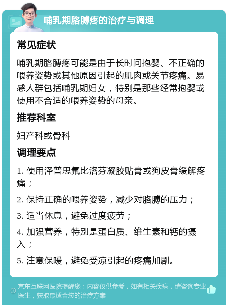 哺乳期胳膊疼的治疗与调理 常见症状 哺乳期胳膊疼可能是由于长时间抱婴、不正确的喂养姿势或其他原因引起的肌肉或关节疼痛。易感人群包括哺乳期妇女，特别是那些经常抱婴或使用不合适的喂养姿势的母亲。 推荐科室 妇产科或骨科 调理要点 1. 使用泽普思氟比洛芬凝胶贴膏或狗皮膏缓解疼痛； 2. 保持正确的喂养姿势，减少对胳膊的压力； 3. 适当休息，避免过度疲劳； 4. 加强营养，特别是蛋白质、维生素和钙的摄入； 5. 注意保暖，避免受凉引起的疼痛加剧。