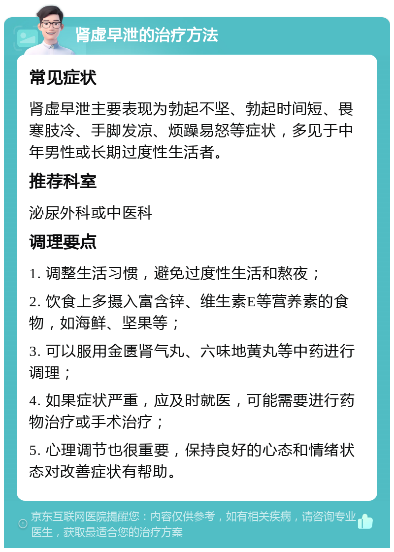 肾虚早泄的治疗方法 常见症状 肾虚早泄主要表现为勃起不坚、勃起时间短、畏寒肢冷、手脚发凉、烦躁易怒等症状，多见于中年男性或长期过度性生活者。 推荐科室 泌尿外科或中医科 调理要点 1. 调整生活习惯，避免过度性生活和熬夜； 2. 饮食上多摄入富含锌、维生素E等营养素的食物，如海鲜、坚果等； 3. 可以服用金匮肾气丸、六味地黄丸等中药进行调理； 4. 如果症状严重，应及时就医，可能需要进行药物治疗或手术治疗； 5. 心理调节也很重要，保持良好的心态和情绪状态对改善症状有帮助。