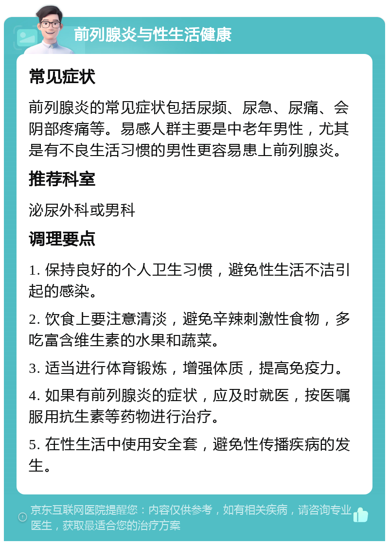 前列腺炎与性生活健康 常见症状 前列腺炎的常见症状包括尿频、尿急、尿痛、会阴部疼痛等。易感人群主要是中老年男性，尤其是有不良生活习惯的男性更容易患上前列腺炎。 推荐科室 泌尿外科或男科 调理要点 1. 保持良好的个人卫生习惯，避免性生活不洁引起的感染。 2. 饮食上要注意清淡，避免辛辣刺激性食物，多吃富含维生素的水果和蔬菜。 3. 适当进行体育锻炼，增强体质，提高免疫力。 4. 如果有前列腺炎的症状，应及时就医，按医嘱服用抗生素等药物进行治疗。 5. 在性生活中使用安全套，避免性传播疾病的发生。