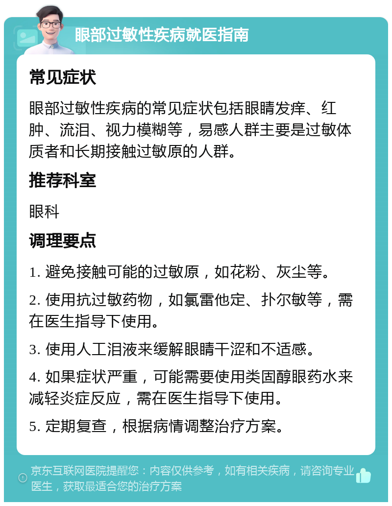 眼部过敏性疾病就医指南 常见症状 眼部过敏性疾病的常见症状包括眼睛发痒、红肿、流泪、视力模糊等，易感人群主要是过敏体质者和长期接触过敏原的人群。 推荐科室 眼科 调理要点 1. 避免接触可能的过敏原，如花粉、灰尘等。 2. 使用抗过敏药物，如氯雷他定、扑尔敏等，需在医生指导下使用。 3. 使用人工泪液来缓解眼睛干涩和不适感。 4. 如果症状严重，可能需要使用类固醇眼药水来减轻炎症反应，需在医生指导下使用。 5. 定期复查，根据病情调整治疗方案。