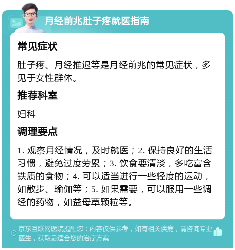 月经前兆肚子疼就医指南 常见症状 肚子疼、月经推迟等是月经前兆的常见症状，多见于女性群体。 推荐科室 妇科 调理要点 1. 观察月经情况，及时就医；2. 保持良好的生活习惯，避免过度劳累；3. 饮食要清淡，多吃富含铁质的食物；4. 可以适当进行一些轻度的运动，如散步、瑜伽等；5. 如果需要，可以服用一些调经的药物，如益母草颗粒等。