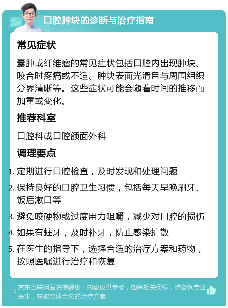 口腔肿块的诊断与治疗指南 常见症状 囊肿或纤维瘤的常见症状包括口腔内出现肿块、咬合时疼痛或不适、肿块表面光滑且与周围组织分界清晰等。这些症状可能会随着时间的推移而加重或变化。 推荐科室 口腔科或口腔颌面外科 调理要点 定期进行口腔检查，及时发现和处理问题 保持良好的口腔卫生习惯，包括每天早晚刷牙、饭后漱口等 避免咬硬物或过度用力咀嚼，减少对口腔的损伤 如果有蛀牙，及时补牙，防止感染扩散 在医生的指导下，选择合适的治疗方案和药物，按照医嘱进行治疗和恢复