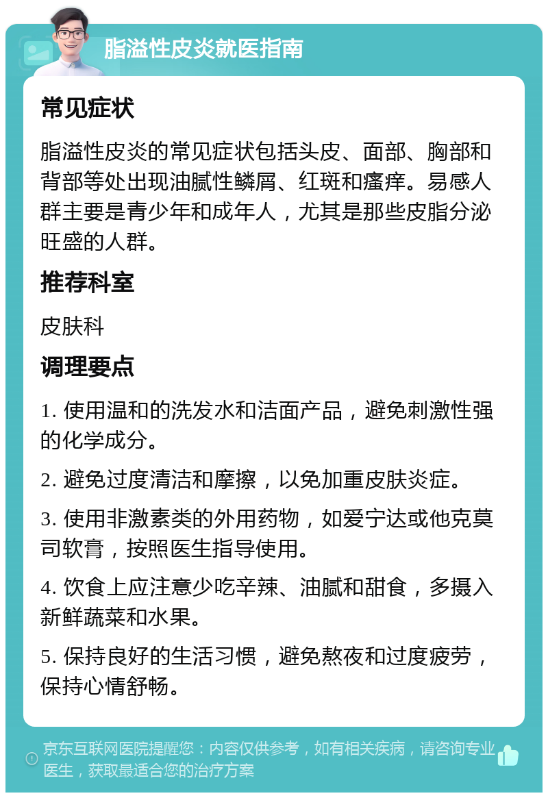 脂溢性皮炎就医指南 常见症状 脂溢性皮炎的常见症状包括头皮、面部、胸部和背部等处出现油腻性鳞屑、红斑和瘙痒。易感人群主要是青少年和成年人，尤其是那些皮脂分泌旺盛的人群。 推荐科室 皮肤科 调理要点 1. 使用温和的洗发水和洁面产品，避免刺激性强的化学成分。 2. 避免过度清洁和摩擦，以免加重皮肤炎症。 3. 使用非激素类的外用药物，如爱宁达或他克莫司软膏，按照医生指导使用。 4. 饮食上应注意少吃辛辣、油腻和甜食，多摄入新鲜蔬菜和水果。 5. 保持良好的生活习惯，避免熬夜和过度疲劳，保持心情舒畅。