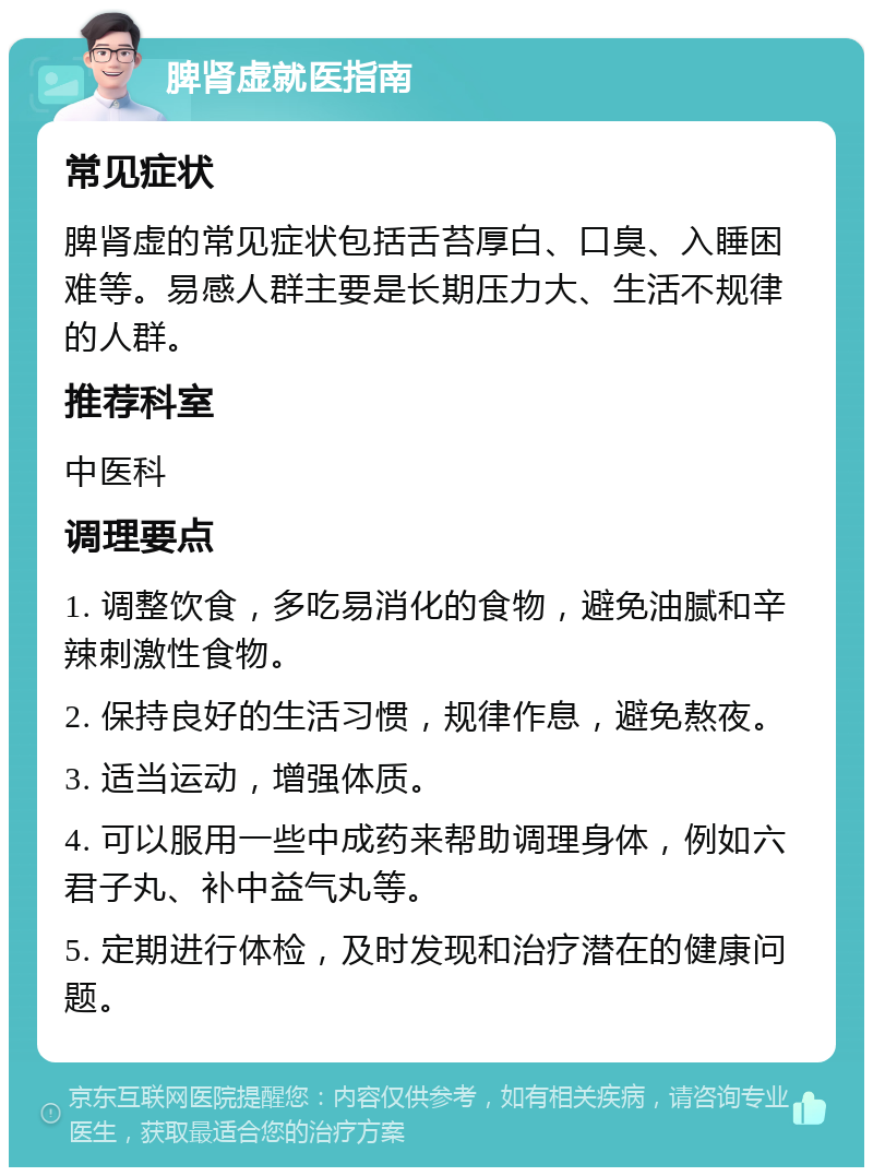 脾肾虚就医指南 常见症状 脾肾虚的常见症状包括舌苔厚白、口臭、入睡困难等。易感人群主要是长期压力大、生活不规律的人群。 推荐科室 中医科 调理要点 1. 调整饮食，多吃易消化的食物，避免油腻和辛辣刺激性食物。 2. 保持良好的生活习惯，规律作息，避免熬夜。 3. 适当运动，增强体质。 4. 可以服用一些中成药来帮助调理身体，例如六君子丸、补中益气丸等。 5. 定期进行体检，及时发现和治疗潜在的健康问题。