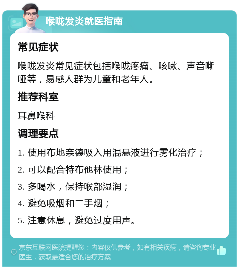 喉咙发炎就医指南 常见症状 喉咙发炎常见症状包括喉咙疼痛、咳嗽、声音嘶哑等，易感人群为儿童和老年人。 推荐科室 耳鼻喉科 调理要点 1. 使用布地奈德吸入用混悬液进行雾化治疗； 2. 可以配合特布他林使用； 3. 多喝水，保持喉部湿润； 4. 避免吸烟和二手烟； 5. 注意休息，避免过度用声。