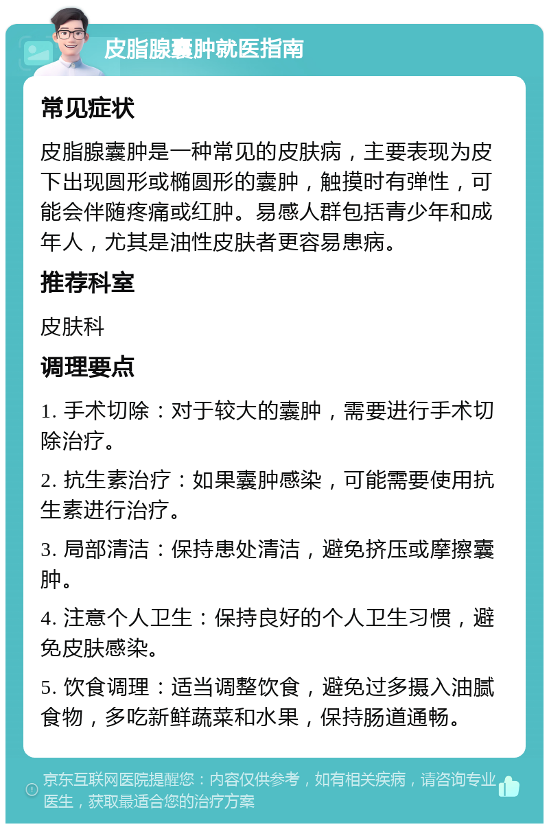 皮脂腺囊肿就医指南 常见症状 皮脂腺囊肿是一种常见的皮肤病，主要表现为皮下出现圆形或椭圆形的囊肿，触摸时有弹性，可能会伴随疼痛或红肿。易感人群包括青少年和成年人，尤其是油性皮肤者更容易患病。 推荐科室 皮肤科 调理要点 1. 手术切除：对于较大的囊肿，需要进行手术切除治疗。 2. 抗生素治疗：如果囊肿感染，可能需要使用抗生素进行治疗。 3. 局部清洁：保持患处清洁，避免挤压或摩擦囊肿。 4. 注意个人卫生：保持良好的个人卫生习惯，避免皮肤感染。 5. 饮食调理：适当调整饮食，避免过多摄入油腻食物，多吃新鲜蔬菜和水果，保持肠道通畅。